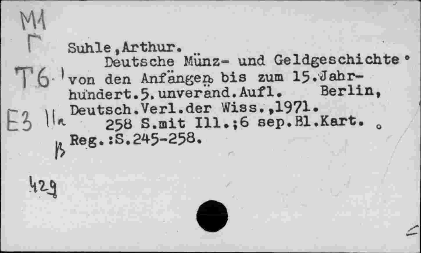 ﻿MA
Suhle.Arthur.
Deutsche Münz- und Geldgeschichte I '(y ’von den Anfängen bis zum 15»Jahrhundert »5»unverand.Aufl. Berlin, и Deutsch.Verl.der Wiss.,1971.
10	258 S.mit Ill.;6 вер.Bl.Kart. o
.. Reg. :S.245-258.
